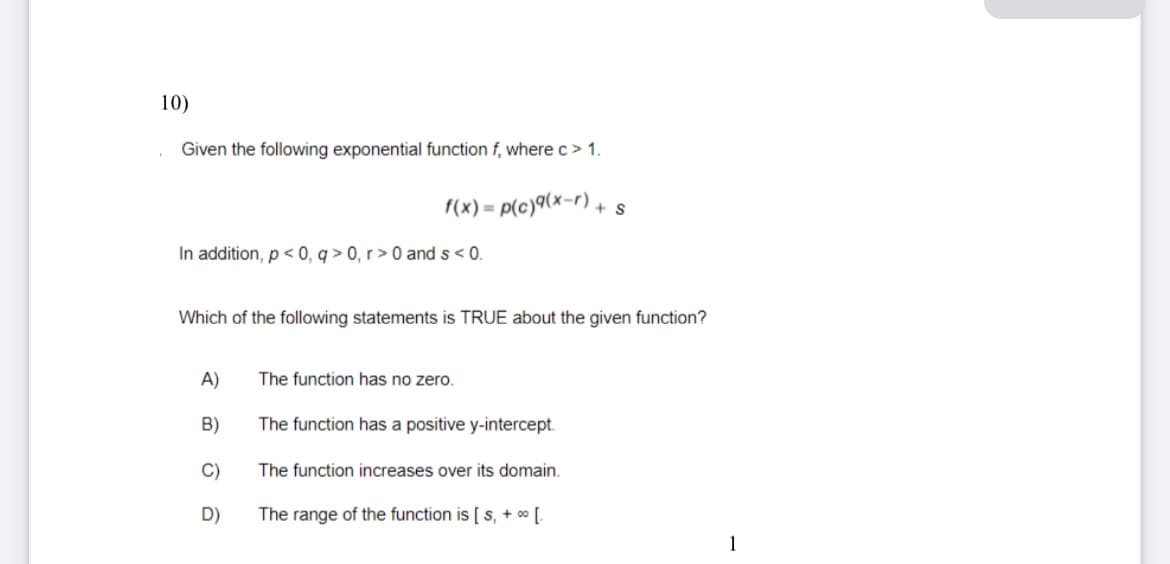 10)
Given the following exponential function f, where c> 1.
f(x)=p(c)(x-r) + s
In addition, p<0, q> 0, r> 0 and s < 0.
Which of the following statements is TRUE about the given function?
A)
The function has no zero.
B)
The function has a positive y-intercept.
C)
The function increases over its domain.
D)
The range of the function is [ s, + ∞ [.