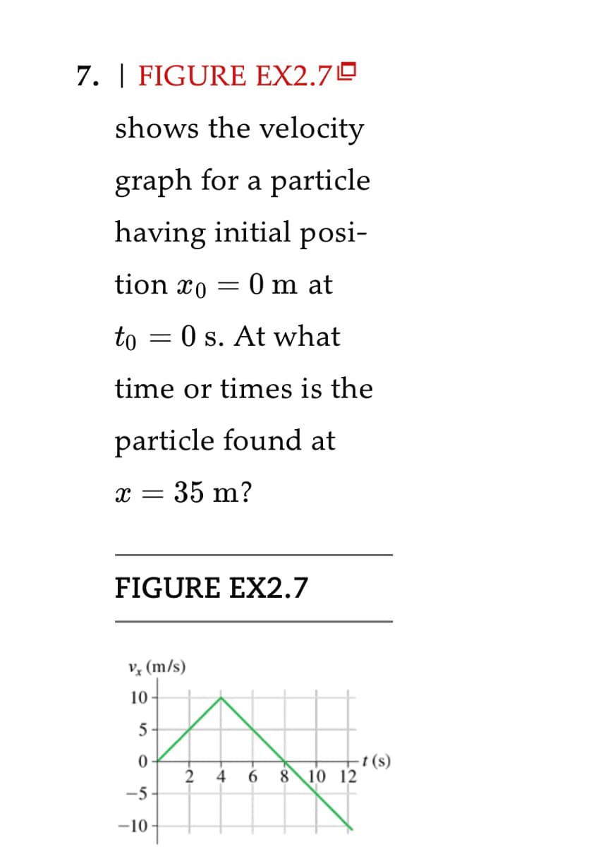 7. | FIGURE EX2.70
shows the velocity
graph for a particle
having initial posi-
tion 0 = 0 m at
to = 0 s. At what
time or times is the
particle found at
x = 35 m?
FIGURE EX2.7
Vx (m/s)
10
5
0
-5
-10
2
4
6 8 10 12
-t (s)