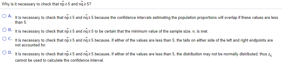 Why is it necessary to check that np 25 and nq 2 5?
O A. It is necessary to check that np 25 and nq 2 5 because the confidence intervals estimating the population proportions will overlap if these values are less
than 5.
O B. It is necessary to check that np 2 5 and nq 2 5 to be certain that the minimum value of the sample size, n, is met.
O C. It is necessary to check that np 25 and nq 2 5 because, if either of the values are less than 5, the tails on either side of the left and right endpoints are
not accounted for.
O D. It is necessary to check that np 2 5 and nq 2 5 because, if either of the values are less than 5, the distribution may not be normally distributed, thus ze
cannot be used to calculate the confidence interval.
