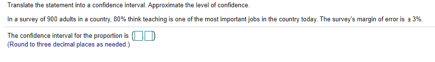 Translate the statement into a confidence interval. Approximate the level of confidence.
In a survey of 900 adults in a country, 80% think teaching is one of the most important jobs in the country today. The survey's margin of error is +3%.
The confidence interval for the proportion is (| D
(Round to three decimal places as needed.)
