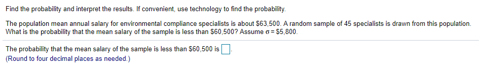 Find the probability and interpret the results. If convenient, use technology to find the probability.
The population mean annual salary for environmental compliance specialists is about $63,500. A random sample of 45 specialists is drawn from this population.
What is the probability that the mean salary of the sample is less than $60,500? Assume o = $5,800.
The probability that the mean salary of the sample is less than $60,500 is
(Round to four decimal places as needed.)
