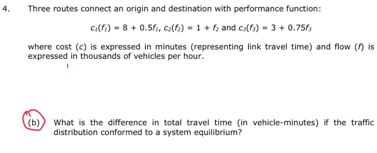Three routes connect an origin and destination with performance function:
C:(f1) = 8 + 0.5f1, C2(f2) = 1 + fz and c3(f3) = 3 + 0.75f3
%3D
%3D
where cost (c) is expressed in minutes (representing link travel time) and flow (f) is
expressed in thousands of vehicles per hour.
What is the difference in total travel time (in vehicle-minutes) if the traffic
distribution conformed to a system equilibrium?
(b)
4.
