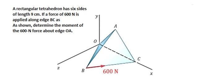 A rectangular tetrahedron has six sides
of length 9 cm. If a force of 600 N is
applied along edge BC as
As shown, determine the moment of
the 600-N force about edge OA.
A
B
600 N
