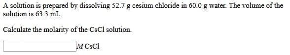 A solution is prepared by dissolving 52.7 g cesium chloride in 60.0 g water. The volume of the
solution is 63.3 mL.
Calculate the molarity of the CsCl solution.
M CsCl
