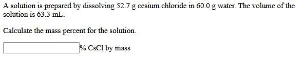 A solution is prepared by dissolving 52.7 g cesium chloride in 60.0 g water. The volume of the
solution is 63.3 mL.
Calculate the mass percent for the solution.
% CsCl by mass

