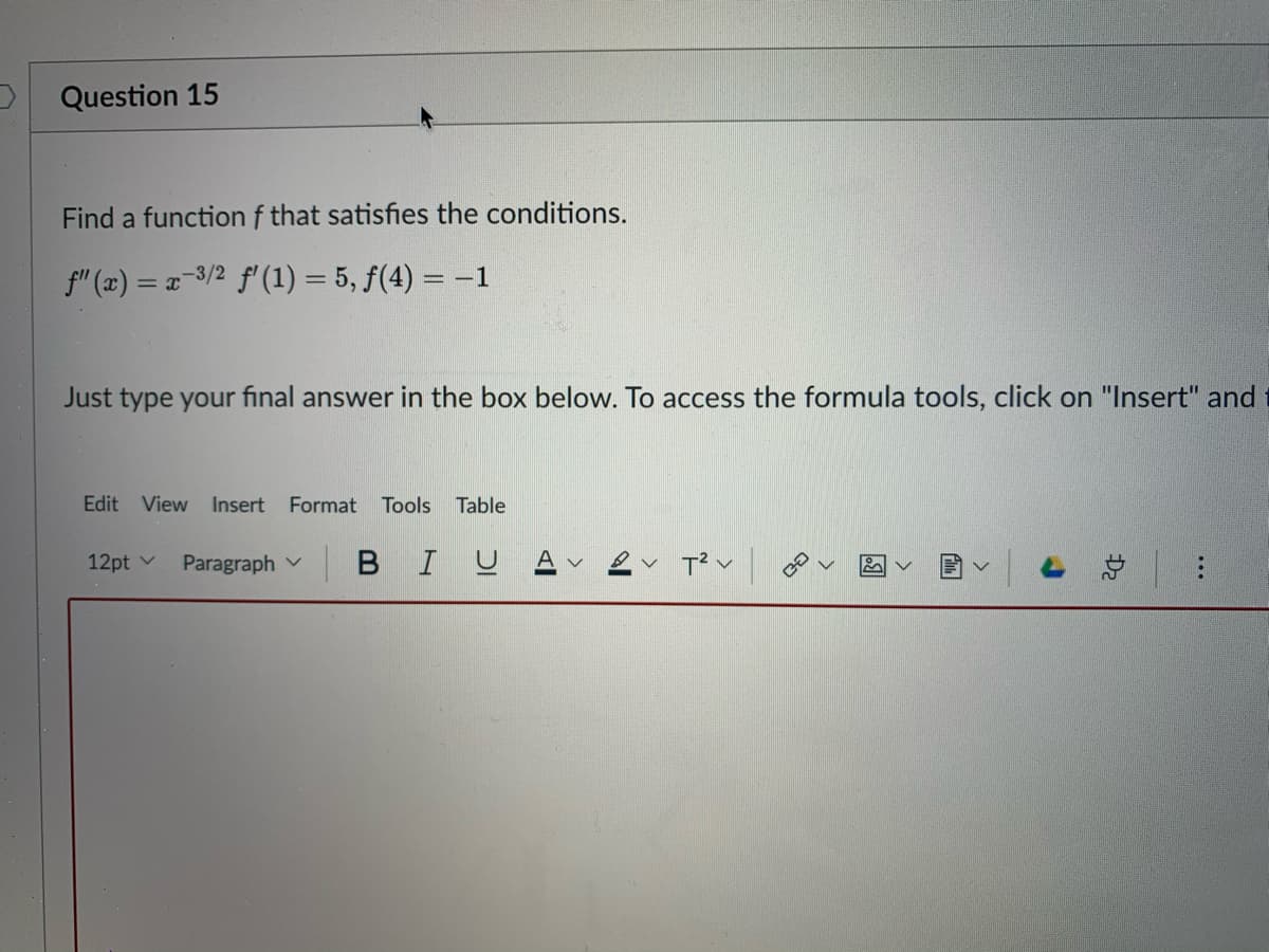 Question 15
Find a function f that satisfies the conditions.
f" (x) = x-3/2 f' (1) = 5, f(4) = –1
Just type your final answer in the box below. To access the formula tools, click on "Insert" and
Edit View Insert Format
Tools
Table
12pt v
Paragraph v
BIUA
总| :

