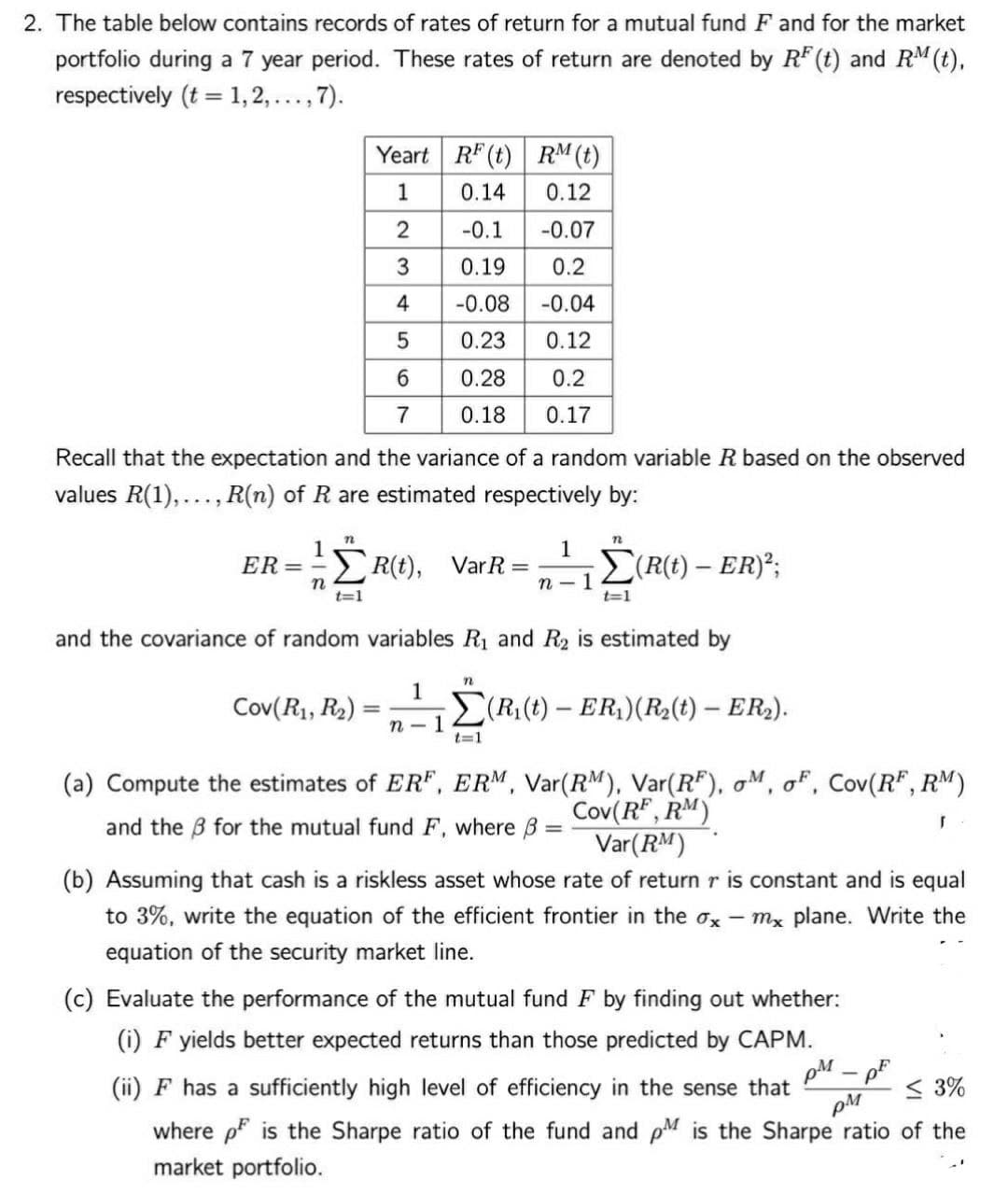 2. The table below contains records of rates of return for a mutual fund F and for the market
portfolio during a 7 year period. These rates of return are denoted by RF (t) and RM (t),
respectively (t = 1, 2, ..., 7).
Yeart RF (t) RM (t)
1
0.14
0.12
-0.1
-0.07
3
0.19
0.2
4
-0.08
-0.04
5
0.23
0.12
6.
0.28
0.2
7
0.18
0.17
Recall that the expectation and the variance of a random variable R based on the observed
values R(1),..., R(n) of R are estimated respectively by:
1
ER=
1
> R(t), VarR =
n - 1
(R(t) – ER)";
t=1
t=1
and the covariance of random variables R1 and R2 is estimated by
1
Cov(R1, R2)
(R (t) – ER)(R2(t) – ER2).
%3D
n - 1
t=1
(a) Compute the estimates of ER", ERM, Var(RM), Var(R"), oM, oF, Cov(R", RM)
Cov(R" , RM)
Var(RM)
and the B for the mutual fund F, where B
(b) Assuming that cash is a riskless asset whose rate of return r is constant and is equal
to 3%, write the equation of the efficient frontier in the ox - mx plane. Write the
equation of the security market line.
(c) Evaluate the performance of the mutual fund F by finding out whether:
(i) F yields better expected returns than those predicted by CAPM.
(ii) F has a sufficiently high level of efficiency in the sense that
< 3%
where p is the Sharpe ratio of the fund and pM is the Sharpe ratio of the
market portfolio.
