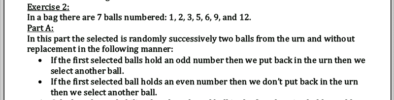 Exercise 2:
In a bag there are 7 balls numbered: 1, 2, 3, 5, 6, 9, and 12.
Part A:
In this part the selected is randomly successively two balls from the urn and without
replacement in the following manner:
• If the first selected balls hold an odd number then we put back in the urn then we
select another ball.
• If the first selected ball holds an even number then we don't put back in the urn
then we select another ball.
