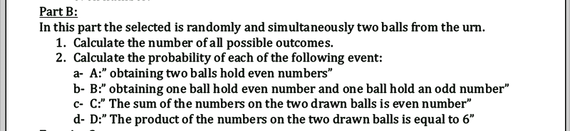 Part B:
In this part the selected is randomly and simultaneously two balls from the urn.
1. Calculate the number of all possible outcomes.
2. Calculate the probability of each of the following event:
a- A:" obtaining two balls hold even numbers"
b- B:" obtaining one ball hold even number and one ball hold an odd number"
c- C:" The sum of the numbers on the two drawn balls is even number"
d- D:" The product of the numbers on the two drawn balls is equal to 6"
