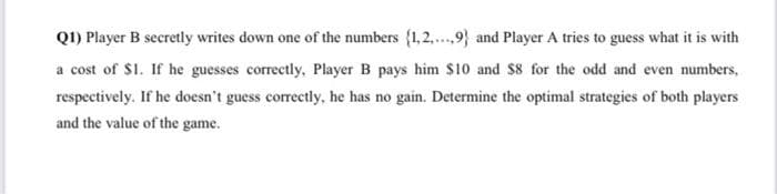 Q1) Player B secretly writes down one of the numbers {1,2,.,9} and Player A tries to guess what it is with
a cost of $1. If he guesses correctly, Player B pays him $10 and $8 for the odd and even numbers,
respectively. If he doesn't guess correctly, he has no gain. Determine the optimal strategies of both players
and the value of the game.
