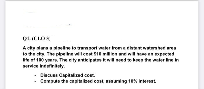 Q1. (CLO 3
A city plans a pipeline to transport water from a distant watershed area
to the city. The pipeline will cost $10 million and will have an expected
life of 100 years. The city anticipates it will need to keep the water line in
service indefinitely.
Discuss Capitalized cost.
- Compute the capitalized cost, assuming 10% interest.
