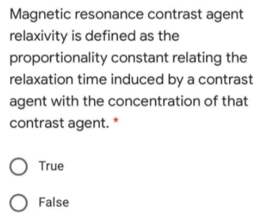 Magnetic resonance contrast agent
relaxivity is defined as the
proportionality constant relating the
relaxation time induced by a contrast
agent with the concentration of that
contrast agent. *
True
O False
