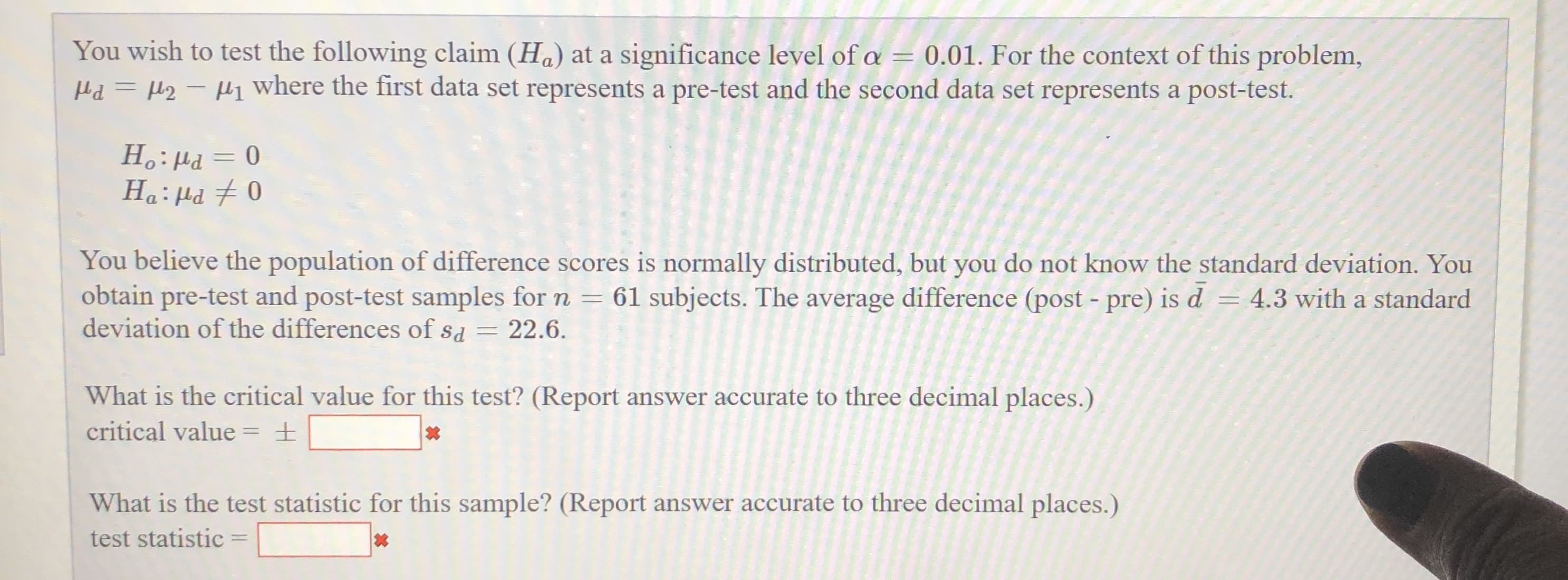 You wish to test the following claim (Ha) at a significance level of a
Hd = µ2 – Hl¡ where the first data set represents a pre-test and the second data set represents a post-test.
= 0.01. For the context of this problem,
%3/
Ha: Hd 7 0
0 = Prl :°H
You believe the population of difference scores is normally distributed, but you do not know the standard deviation. You
obtain pre-test and post-test samples for n = 61 subjects. The average difference (post - pre) is d
deviation of the differences of sd = 22.6.
= 4.3 with a standard
What is the critical value for this test? (Report answer accurate to three decimal places.)
critical value = ±
%3D
What is the test statistic for this sample? (Report answer accurate to three decimal places.)
test statistic =
%3D
