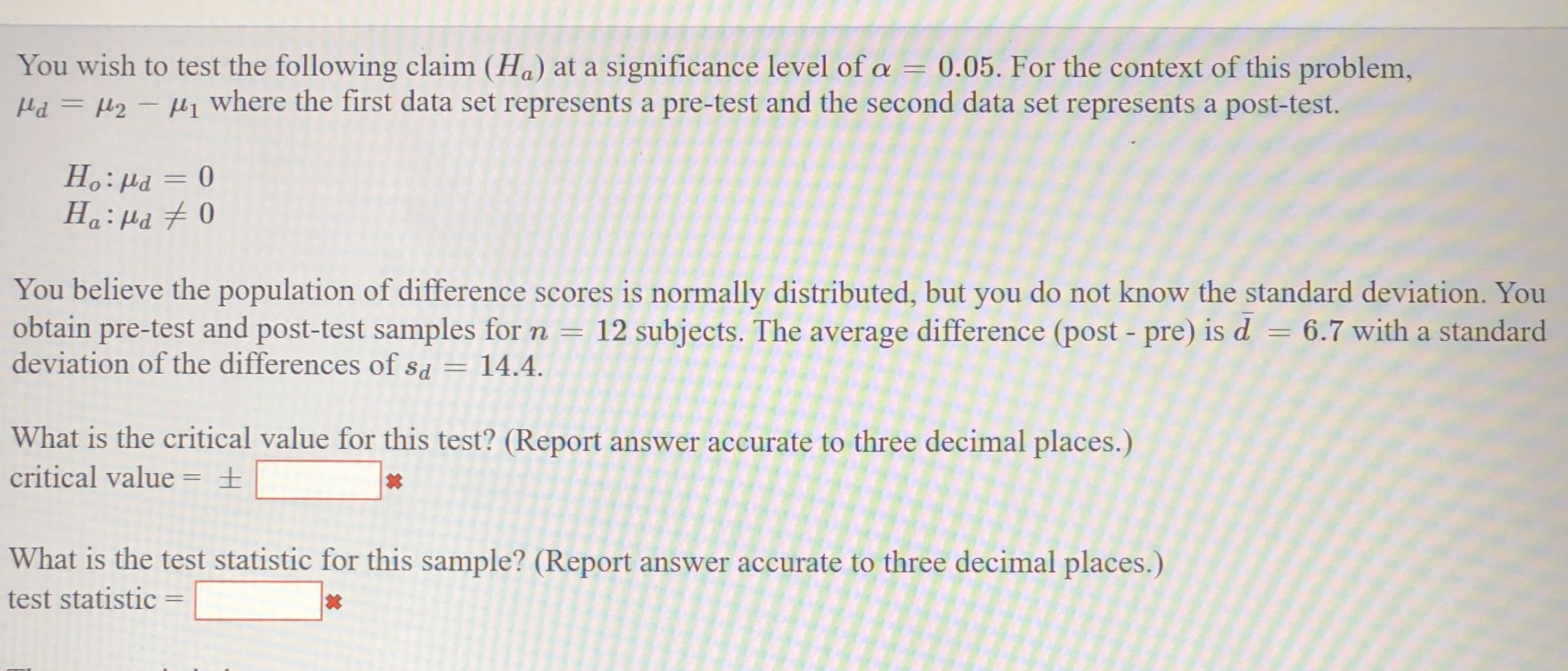 You wish to test the following claim (Ha) at a significance level of a
Hd = H2 - H1 where the first data set represents a pre-test and the second data set represents a post-test.
0.05. For the context of this problem,
%3D
Prl :°H
Ha:Hd 70
µa = 0
You believe the population of difference scores is normally distributed, but you do not know the standard deviation. You
obtain pre-test and post-test samples for n
deviation of the differences of sd = 14.4.
12 subjects. The average difference (post - pre) is d
= 6.7 with a standard
What is the critical value for this test? (Report answer accurate to three decimal places.)
critical value = ±
What is the test statistic for this sample? (Report answer accurate to three decimal places.)
test statistic
