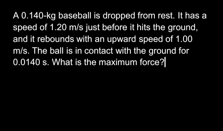 A 0.140-kg baseball is dropped from rest. It has a
speed of 1.20 m/s just before it hits the ground,
and it rebounds with an upward speed of 1.00
m/s. The ball is in contact with the ground for
0.0140 s. What is the maximum force?
