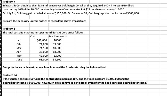 5 Problem 7
6 Schwartz & Co. obtained significant influence over Goldberg & Co. when they acquired a 40% interest in Goldberg
7 by acquiring 40% of the 80,000 outstanding shares of common stock at $28 per share on January 1, 2020.
8 On July 1st, Goldberg paid a cash dividend of $150,000. On December 31, Goldberg reported net income of $500,000.
O Prepare the necessary journal entries to record the above transactions
2 Problem 8
3 The total cost and machine hurs per month for XYZ Corp are as follows:
-4
Cost
Machine Hours
Jan
$49,000
26000
Feb
74,000
39,000
Mar
74,500
40,000
Apr
36,000
18,000
6.
May
42,000
22000
June
68,000
34,500
1
2 Compute the variable cost per machine hour and the fixed costs using the hi-lo method
3
4 Problem 8A
5 Ifthe variable costs are 60% and the contribution margin is 40%, and the fixed costs are $1,400,000 and the
6 desired net income is $600,000, how much do sales have to be to break even after the fixed costs and desired net income?
