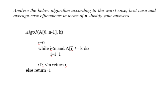 Analyse the below algorithm according to the worst-case, best-case amd
average-case efficiencies in terms of n. Justify your answers.
Algo1(A[0.n-1], k)
i=0
while i<n and A[i] != k do
i=i+1
ifį<n return į
else return -1
