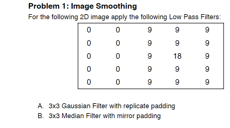 Problem 1: Image Smoothing
For the following 2D image apply the following Low Pass Filters:
9.
9.
9.
9.
9.
18
9.
9.
9
9.
9
A. 3x3 Gaussian Filter with replicate padding
B. 3x3 Median Filter with mirror padding
