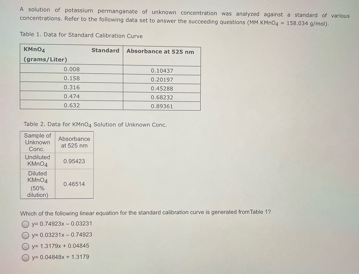 A solution of potassium permanganate of unknown concentration was analyzed against a standard of various
concentrations. Refer to the following data set to answer the succeeding questions (MM KMNO4 = 158.034 g/mol).
Table 1. Data for Standard Calibration Curve
KMN04
Standard
Absorbance at 525 nm
(grams/Liter)
0.008
0.10437
0.158
0.20197
0.316
0.45288
0.474
0.68232
0.632
0.89361
Table 2. Data for KMNO4 Solution of Unknown Conc.
Sample of
Unknown
Absorbance
at 525 nm
Conc.
Undiluted
0.95423
KMN04
Diluted
KMNO4
0.46514
(50%
dilution)
Which of the following linear equation for the standard calibration curve is generated from Table 1?
y= 0.74923x – 0.03231
y= 0.03231x –0.74923
y= 1.3179x + 0.04845
y= 0.04848x + 1.3179
O O O
