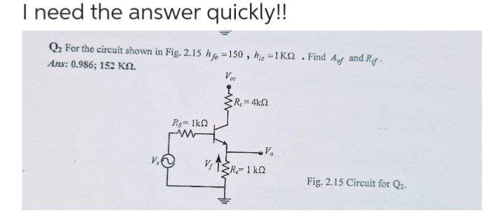 I need the answer quickly!!
Q2 For the circuit shown in Fig. 2.15 he =150 , h =1Kn . Find Af and Ry.
Ans: 0.986; 152 KN.
Vee
R.
= 4k2
Ps= Ikn
v.O
Fig. 2.15 Circuit for Q-
