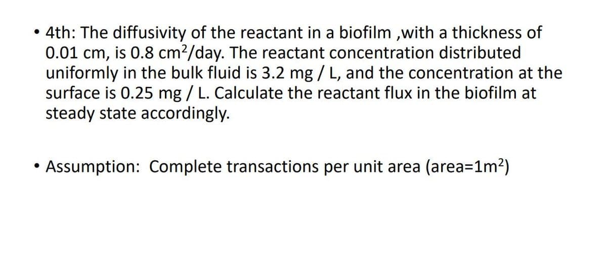 ●
4th: The diffusivity of the reactant in a biofilm,with a thickness of
0.01 cm, is 0.8 cm²/day. The reactant concentration distributed
uniformly in the bulk fluid is 3.2 mg / L, and the concentration at the
surface is 0.25 mg / L. Calculate the reactant flux in the biofilm at
steady state accordingly.
• Assumption: Complete transactions per unit area (area=1m²)
