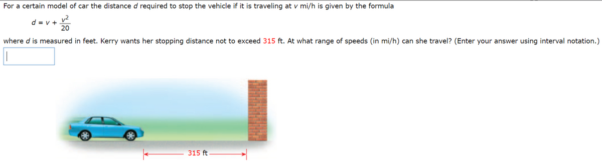 For a certain model of car the distance d required to stop the vehicle if it is traveling at v mi/h is given by the formula
v2
d = v +
20
where d is measured in feet. Kerry wants her stopping distance not to exceed 315 ft. At what range of speeds (in mi/h) can she travel? (Enter your answer using interval notation.)
315 ft
