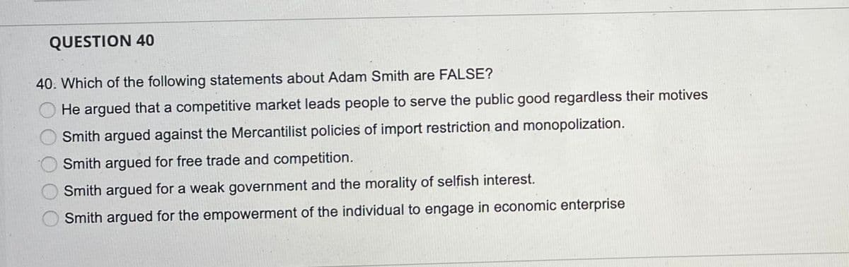 QUESTION 40
40. Which of the following statements about Adam Smith are FALSE?
He argued that a competitive market leads people to serve the public good regardless their motives
Smith argued against the Mercantilist policies of import restriction and monopolization.
Smith argued for free trade and competition.
Smith argued for a weak government and the morality of selfish interest.
Smith argued for the empowerment of the individual to engage in economic enterprise
