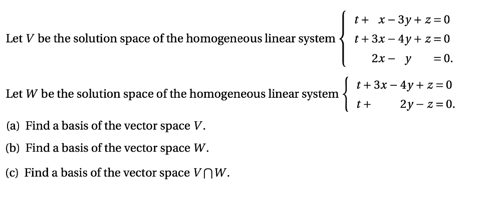 t+ x – 3y + z = 0
Let V be the solution space of the homogeneous linear system
t + 3x – 4y + z = 0
2х — у
= 0.
%3D
t+ 3x – 4y + z = 0
Let W be the solution space of the homogeneous linear system
t +
2у — z %3D 0.
(a) Find a basis of the vector space V.
(b) Find a basis of the vector space W.
(c) Find a basis of the vector space VNW.

