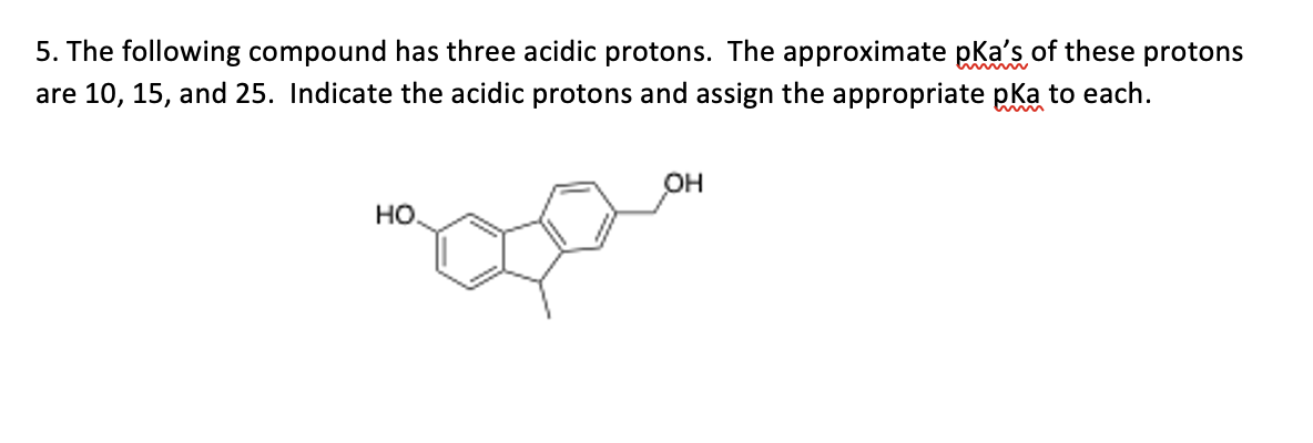 5. The following compound has three acidic protons. The approximate pka's of these protons
are 10, 15, and 25. Indicate the acidic protons and assign the appropriate pka to each.
OH
но
