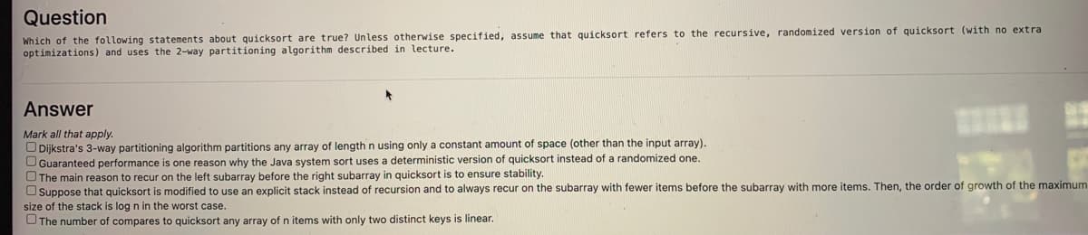 Question
Which of the following statements about quicksort are true? Unless otherwise specified, assume that quicksort refers to the recursive, randomized version of quicksort (with no extra
optimizations) and uses the 2-way partitioning algorithm described in lecture.
Answer
Mark all that apply.
O Dijkstra's 3-way partitioning algorithm partitions any array of length n using only a constant amount of space (other than the input array).
UGuaranteed performance is one reason why the Java system sort uses a deterministic version of quicksort instead of a randomized one.
OThe main reason to recur on the left subarray before the right subarray in quicksort is to ensure stability.
O Suppose that quicksort is modified to use an explicit stack instead of recursion and to always recur on the subarray with fewer items before the subarray with more items. Then, the order of growth of the maximum
size of the stack is log n in the worst case.
OThe number of compares
o quicksort any array of n items with only two distinct keys is linear.
