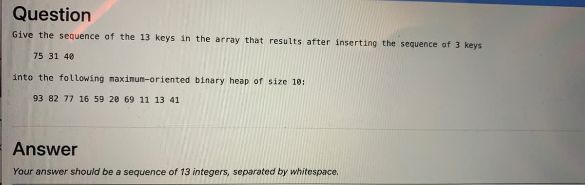 Question
Give the sequence of the 13 keys in the array that results after inserting the sequence of 3 keys
75 31 40
into the following maximum-oriented binary heap of size 10:
93 82 77 16 59 20 69 11 13 41
Answer
Your answer should be a sequence of 13 integers, separated by whitespace.
