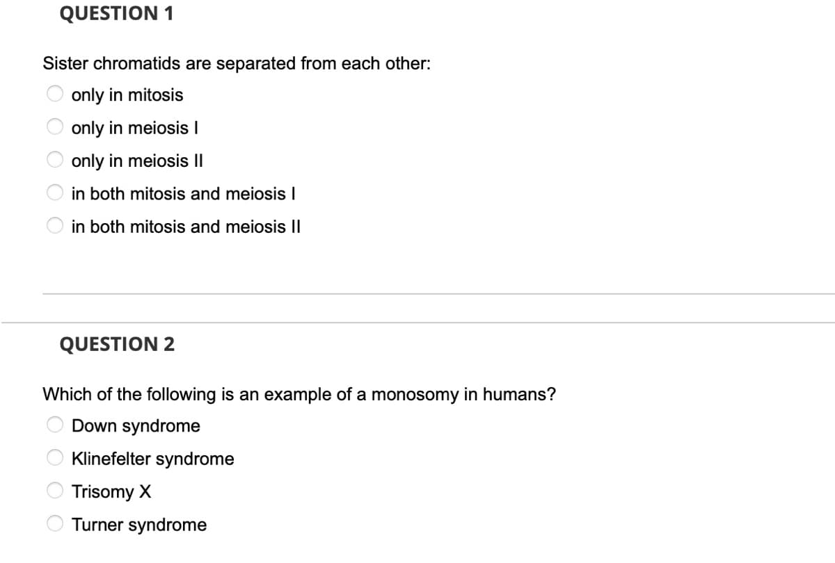 QUESTION 1
Sister chromatids are separated from each other:
only in mitosis
only in meiosis I
only in meiosis I|
in both mitosis and meiosis I
in both mitosis and meiosis II
QUESTION 2
Which of the following is an example of a monosomy in humans?
Down syndrome
Klinefelter syndrome
Trisomy X
Turner syndrome
OOOO
