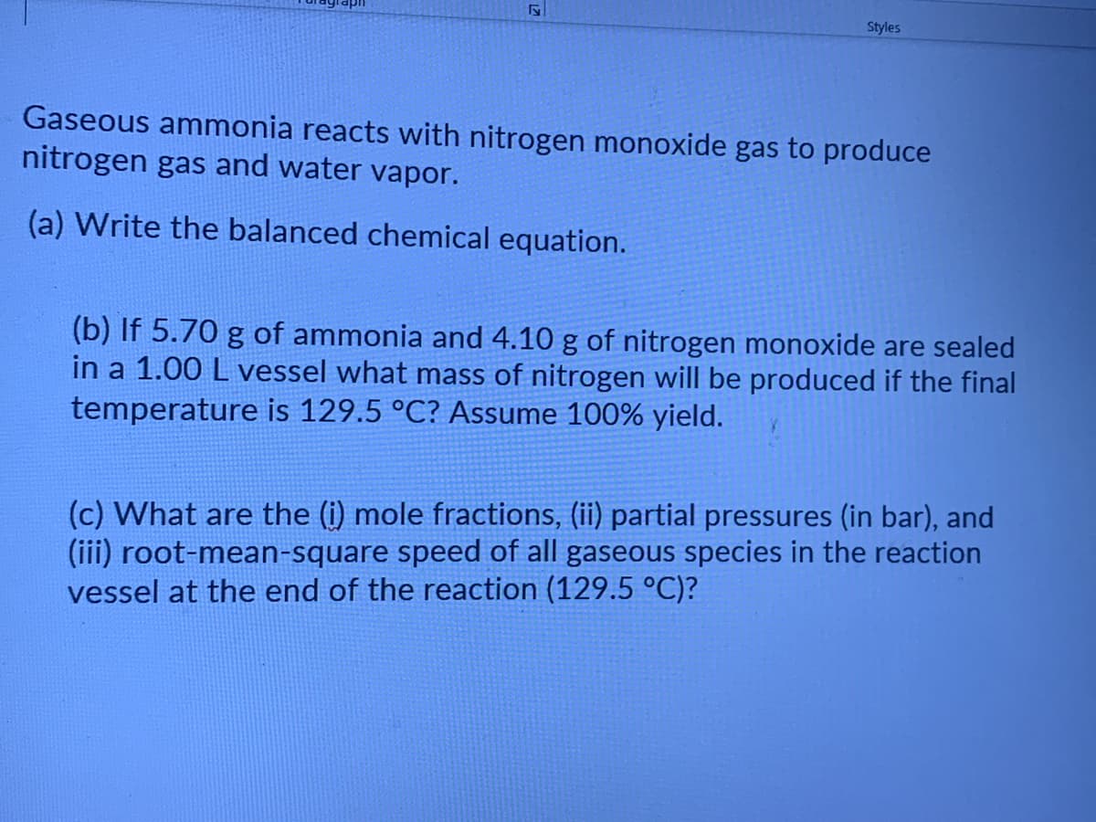 Styles
Gaseous ammonia reacts with nitrogen monoxide gas to produce
nitrogen gas and water vapor.
(a) Write the balanced chemical equation.
(b) If 5.70 g of ammonia and 4.10 g of nitrogen monoxide are sealed
in a 1.00 L vessel what mass of nitrogen will be produced if the final
temperature is 129.5 °C? Assume 100% yield.
(c) What are the (i) mole fractions, (ii) partial pressures (in bar), and
(iii) root-mean-square speed of all gaseous species in the reaction
vessel at the end of the reaction (129.5 °C)?
