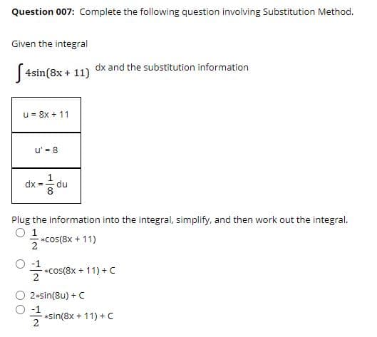 Question 007: Complete the following question involving Substitution Method.
Given the integral
dx and the substitution information
|4sin(8x + 11)
u = 8x + 11
u' = 8
dx - du
Plug the information into the integral, simplify, and then work out the integral.
1
*cos(8x + 11)
2
*cos(8x + 11) + C
2
2*sin(8u) + C
-1
*sin(8x + 11) + C
2
