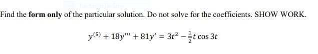 Find the form only of the particular solution. Do not solve for the coefficients. SHOW WORK.
y(5) + 18y" + 81y' = 3t2 -t cos
cos 3t
