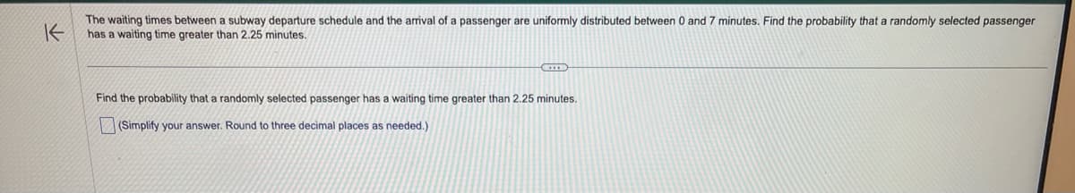 K
The waiting times between a subway departure schedule and the arrival of a passenger are uniformly distributed between 0 and 7 minutes. Find the probability that a randomly selected passenger
has a waiting time greater than 2.25 minutes.
Find the probability that a randomly selected passenger has a waiting time greater than 2.25 minutes.
(Simplify your answer. Round to three decimal places as needed.)