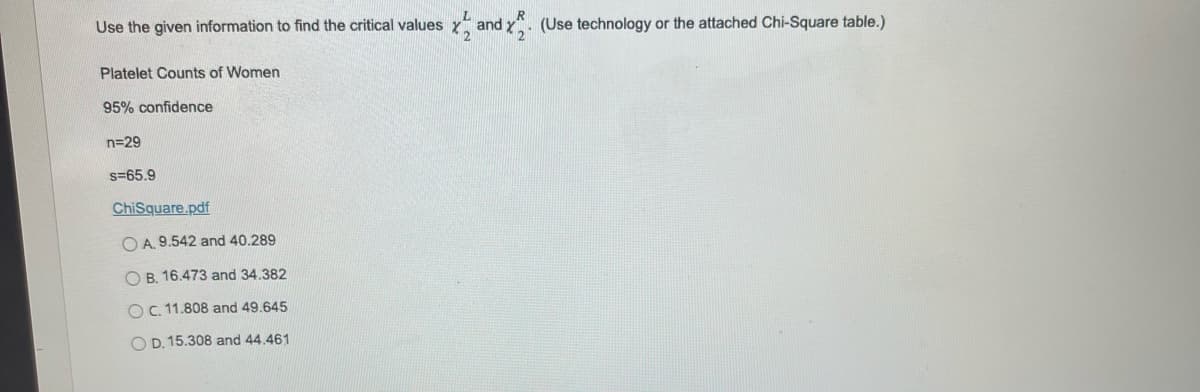 Use the given information to find the critical values
Platelet Counts of Women
95% confidence
n=29
s=65.9
ChiSquare.pdf
OA. 9.542 and 40.289
OB. 16.473 and 34.382
O C. 11.808 and 49.645
OD. 15.308 and 44.461
and x2. (Use technology or the attached Chi-Square table.)