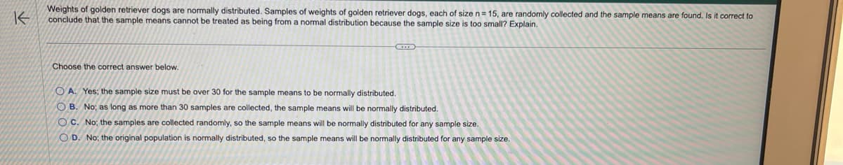 K
Weights of golden retriever dogs are normally distributed. Samples of weights of golden retriever dogs, each of size n= 15, are randomly collected and the sample means are found. Is it correct to
conclude that the sample means cannot be treated as being from a normal distribution because the sample size is too small? Explain.
Choose the correct answer below.
OA. Yes; the sample size must be over 30 for the sample means to be normally distributed.
OB. No; as long as more than 30 samples are collected, the sample means will be normally distributed.
OC. No; the samples are collected randomly, so the sample means will be normally distributed for any sample size.
OD. No; the original population is normally distributed, so the sample means will be normally distributed for any sample size.