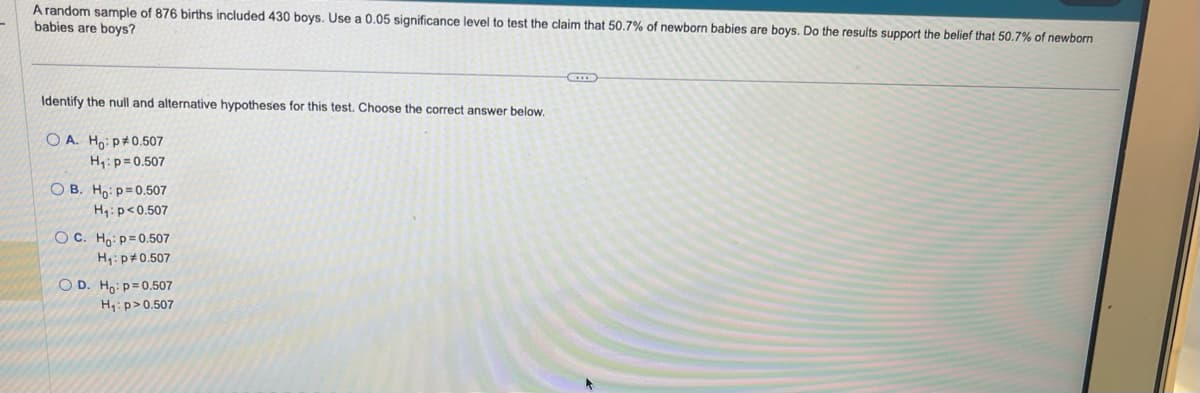 A random sample of 876 births included 430 boys. Use a 0.05 significance level to test the claim that 50.7% of newborn babies are boys. Do the results support the belief that 50.7% of newborn
babies are boys?
Identify the null and alternative hypotheses for this test. Choose the correct answer below.
OA. Ho: p0.507
H₁: p=0.507
OB. Ho: p=0.507
H₁: p<0.507
OC. Ho: p=0.507
H₁: p0.507
OD. Ho: p=0.507
H₁: p>0.507