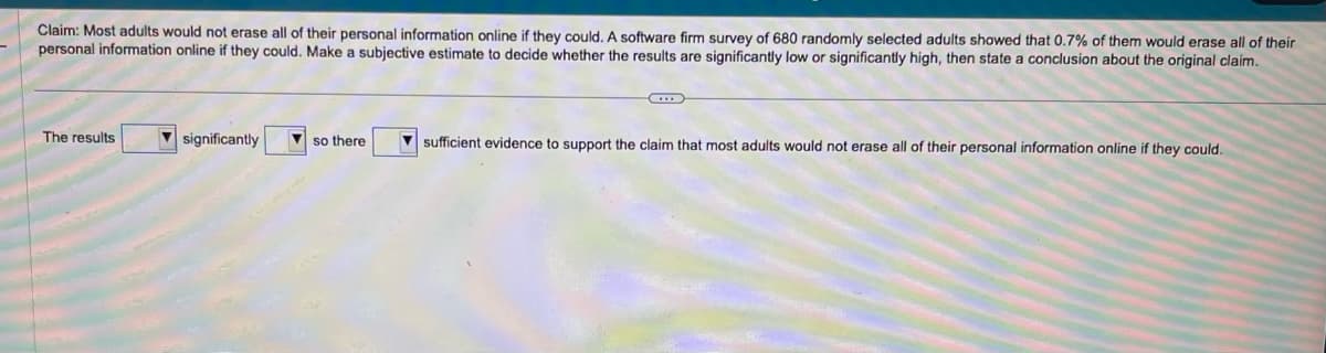 Claim: Most adults would not erase all of their personal information online if they could. A software firm survey of 680 randomly selected adults showed that 0.7% of them would erase all of their
personal information online if they could. Make a subjective estimate to decide whether the results are significantly low or significantly high, then state a conclusion about the original claim.
The results
significantly
so there
sufficient evidence to support the claim that most adults would not erase all of their personal information online if they could.