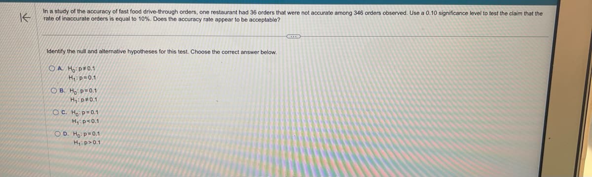 K
In a study of the accuracy of fast food drive-through orders, one restaurant had 36 orders that were not accurate among 346 orders observed. Use a 0.10 significance level to test the claim that the
rate of inaccurate orders is equal to 10%. Does the accuracy rate appear to be acceptable?
Identify the null and alternative hypotheses for this test. Choose the correct answer below.
OA. Ho: p0.1
H₁: p=0.1
OB. Ho: p=0.1
H₁: p=0.1
OC. Ho: p=0.1
H₁: p<0.1
OD. Ho: p=0.1
H₁: p > 0.1
C