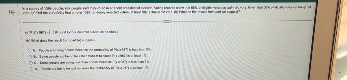 K
In a survey of 1398 people, 987 people said they voted in a recent presidential election. Voting records show that 68% of eligible voters actually did vote. Given that 68% of eligible voters actually did
vote, (a) find the probability that among 1398 randomly selected voters, at least 987 actually did vote. (b) What do the results from part (a) suggest?
(a) P(X2 987)= (Round to four decimal places as needed.)
(b) What does the result from part (a) suggest?
OA. People are being honest because the probability of P(x ≥ 987) is less than 5%.
OB. Some people are being less than honest because P(x2987) is at least 1%.
OC. Some people are being less than honest because P(x ≥ 987) is less than 5%.
OD. People are being honest because the probability of P(x ≥ 987) is at least 1%.
C