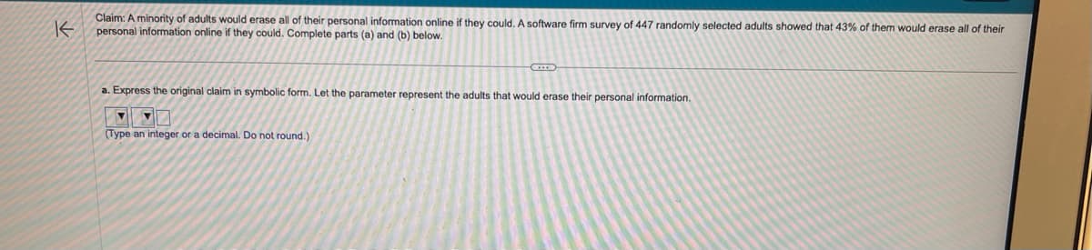 K
Claim: A minority of adults would erase all of their personal information online if they could. A software firm survey of 447 randomly selected adults showed that 43% of them would erase all of their
personal information online if they could. Complete parts (a) and (b) below.
a. Express the original claim in symbolic form. Let the parameter represent the adults that would erase their personal information.
▼
(Type an integer or a decimal. Do not round.)