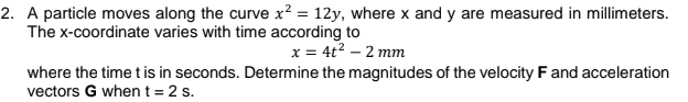 2. A particle moves along the curve x² = 12y, where x and y are measured in millimeters.
The x-coordinate varies with time according to
x = 4t? – 2 mm
where the time t is in seconds. Determine the magnitudes of the velocity F and acceleration
vectors G when t= 2 s.
