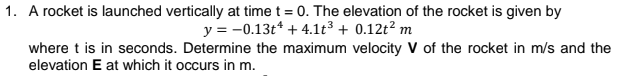 1. A rocket is launched vertically at time t = 0. The elevation of the rocket is given by
y = -0.13t* + 4.1t³ + 0.12t² m
where t is in seconds. Determine the maximum velocity V of the rocket in m/s and the
elevation E at which it occurs in m.
