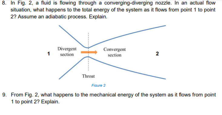8. In Fig. 2, a fluid is flowing through a converging-diverging nozzle. In an actual flow
situation, what happens to the total energy of the system as it flows from point 1 to point
2? Assume an adiabatic process. Explain.
Divergent
Convergent
1
section
section
2
Throat
Fiaure 2
9. From Fig. 2, what happens to the mechanical energy of the system as it flows from point
1 to point 2? Explain.
