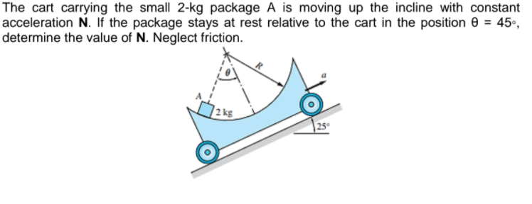 The cart carrying the small 2-kg package A is moving up the incline with constant
acceleration N. If the package stays at rest relative to the cart in the position e = 45°,
determine the value of N. Neglect friction.
2 kg
25
