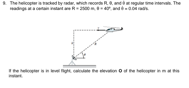 9. The helicopter is tracked by radar, which records R, 0, and è at regular time intervals. The
readings at a certain instant are R = 2500 m, 0 = 40°, and 0 = 0.04 rad/s.
If the helicopter is in level flight, calculate the elevation O of the helicopter in m at this
instant.
