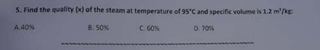 5. Find the quality (x) of the steam at temperature of 95°C and specific volume is 1.2 m²/kg:
C. 60%
D. 70%
A.40%
B. 50%