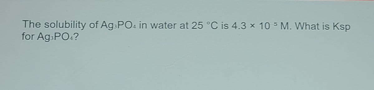 The solubility of Ag:POs in water at 25 °C is 4.3 x 10 5 M. What is Ksp
for Ag:PO:?
